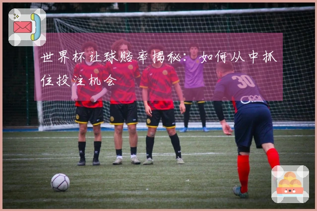 世界杯让球赔率揭秘：如何从中抓住投注机会